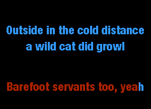 Outside in the cold distance
a wild cat did growl

Barefoot servants too, yeah