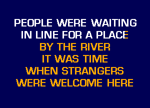 PEOPLE WERE WAITING
IN LINE FOR A PLACE
BY THE RIVER
IT WAS TIME
WHEN STRANGERS
WERE WELCOME HERE