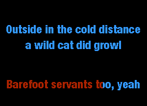 Outside in the cold distance
a wild cat did growl

Barefoot servants too, yeah