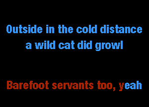 Outside in the cold distance
a wild cat did growl

Barefoot servants too, yeah