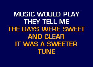 MUSIC WOULD PLAY
THEY TELL ME
THE DAYS WERE SWEET
AND CLEAR
IT WAS A SWEETER
TUNE