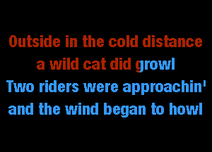 Outside in the cold distance
a wild cat did growl
Two riders were approachin'
and the wind began to howl