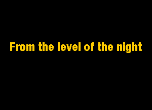 From the level of the night