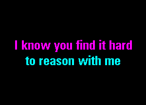I know you find it hard

to reason with me