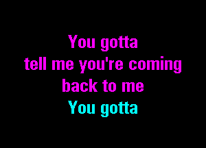 You gotta
tell me you're coming

back to me
You gotta