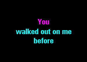 You

walked out on me
before