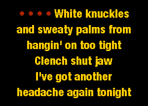o o o 0 White knuckles
and sweaty palms from
hangin' on too tight
Clench shut iaw
I've got another
headache again tonight