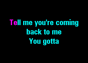 Tell me you're coming

back to me
You gotta