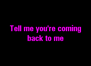 Tell me you're coming

back to me