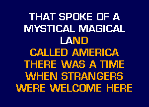 THAT SPOKE OF A
MYSTICAL MAGICAL
LAND
CALLED AMERICA
THERE WAS A TIME
WHEN STRANGERS
WERE WELCOME HERE