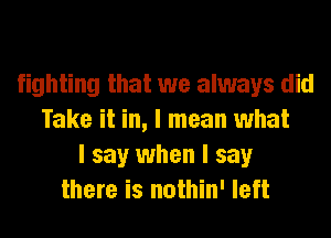 fighting that we always did
Take it in, I mean what
I say when I say
there is nothin' left