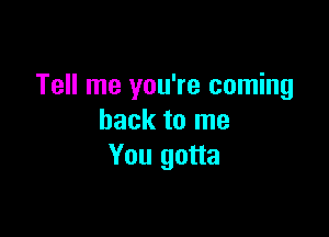 Tell me you're coming

back to me
You gotta