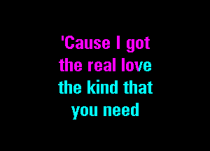 'Cause I got
the real love

the kind that
you need