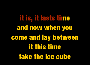 it is, it lasts time
and now when you

come and lay between
it this time
take the ice cube