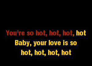 You're so hot, hot, hot, hot

Baby, your love is so
hot, hot, hot, hot