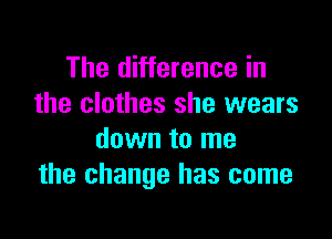 The difference in
the clothes she wears

down to me
the change has come