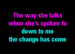 The way she talks
when she's spoken to

down to me
the change has come