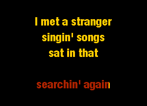 I met a stranger
singin' songs

sat in that

searchin' again