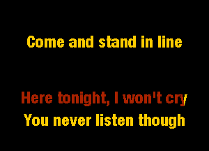 Come and stand in line

Here tonight, I won't cry
You never listen though