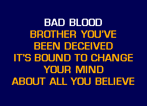 BAD BLOOD
BROTHER YOU'VE
BEEN DECEIVED
IT'S BOUND TO CHANGE
YOUR MIND
ABOUT ALL YOU BELIEVE