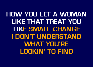 HOW YOU LET A WOMAN
LIKE THAT TREAT YOU
LIKE SMALL CHANGE
I DON'T UNDERSTAND

WHAT YOU'RE
LUDKIN' TO FIND