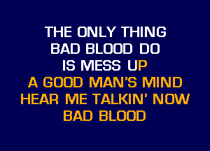 THE ONLY THING
BAD BLOOD DO
IS MESS UP
A GOOD MANB MIND
HEAR ME TALKIN' NOW
BAD BLOOD