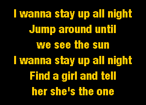 I wanna stay up all night
Jump around until
we see the sun
I wanna stay up all night
Find a girl and tell
her she's the one