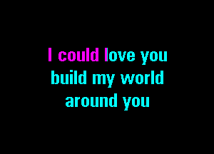 I could love you

build my world
around you