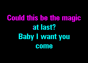 Could this he the magic
at last?

Baby I want you
come