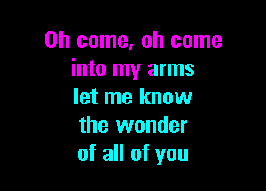 Oh come. oh come
into my arms

let me knuw
the wonder
of all of you