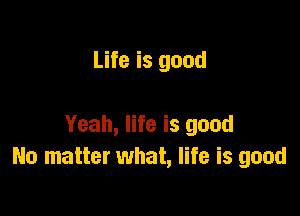 Life is good

Yeah, life is good
No matter what, life is good