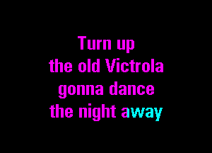 Turn up
the old Victrola

gonna dance
the night away