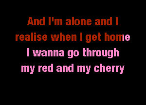 And I'm alone and I
realise when I get home

I wanna go through
my red and my cherry