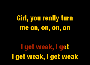 Girl, you really turn
me on, on, on, on

I get weak, I get
I get weak, I get weak