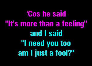 'Cos he said
It's more than a feeling

and I said
I need you too
am I just a fool?