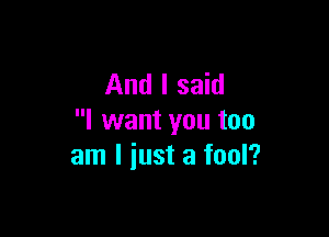 And I said

I want you too
am I iust a fool?