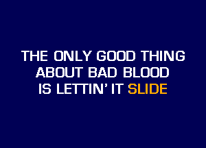 THE ONLY GOOD THING
ABOUT BAD BLOOD
IS LE'ITIN' IT SLIDE