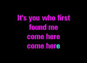 It's you who first
found me

come here
come here