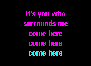 It's you who
surrounds me

come here
come here
come here