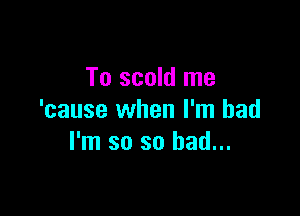 To scold me

'cause when I'm bad
I'm so so bad...