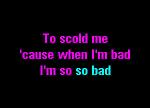 To scold me

'cause when I'm bad
I'm so so had