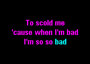 To scold me

'cause when I'm bad
I'm so so had