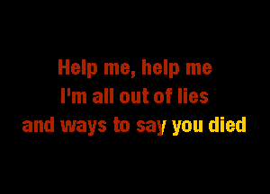 Help me, help me

I'm all out of lies
and ways to say you died