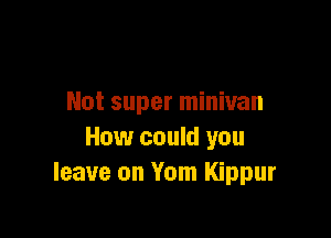 Not super minivan

How could you
leave on Yom Kippur