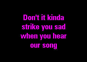 Don't it kinda
strike you sad

when you hear
oursong