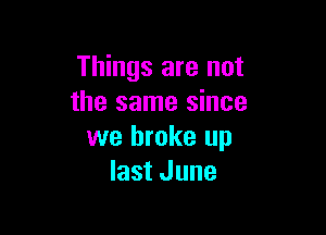 Things are not
the same since

we broke up
last June