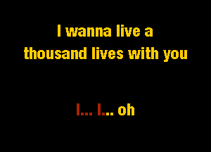 I wanna live a
thousand lives with you

I... l... 0h