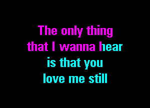 The only thing
that I wanna hear

is that you
love me still