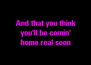 And that you think

you'll be comin'
home real soon