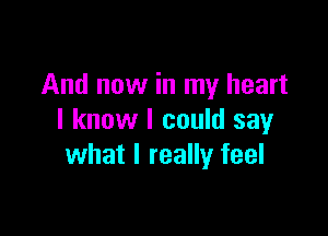 And now in my heart

I know I could say
what I really feel